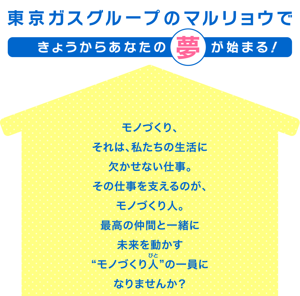 東京ガスグループのマルリョウできょうからあなたの夢が始まる！モノづくり、それは、私たちの生活に欠かせない仕事。その仕事を支えるのが、モノづくり人。最高の仲間と一緒に未来を動かす“モノづくり人”の一員になりませんか？