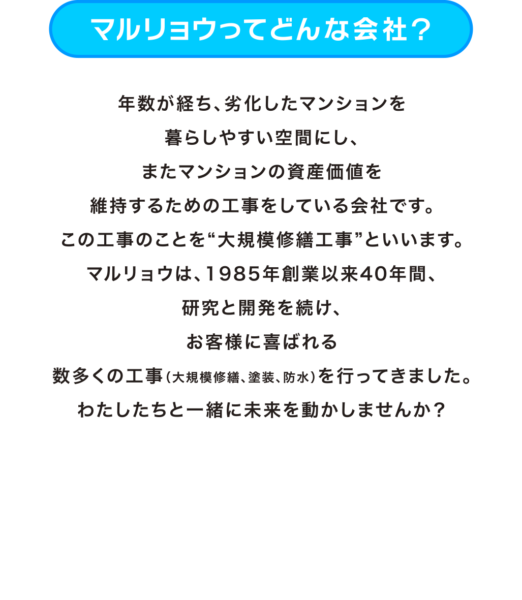 「マルリョウってどんな会社？」年数が経ち、劣化したマンションを暮らしやすい空間にし、またマンションの資産価値を維持するための工事をしている会社です。この工事のことを“大規模修繕工事”といいます。マルリョウは、1985年創業以来40年間、研究と開発を続け、お客様に喜ばれる数多くの工事（大規模修繕、塗装、防水）を行ってきました。わたしたちと一緒に未来を動かしませんか？